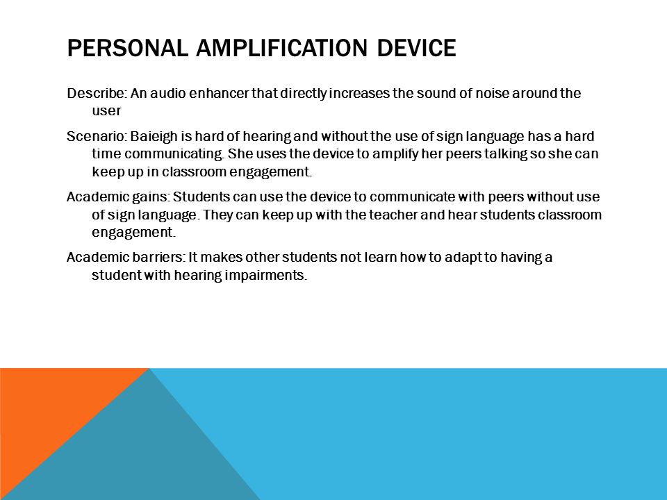 PERSONAL AMPLIFICATION DEVICE Describe: An audio enhancer that directly increases the sound of noise around the user Scenario: Baieigh is hard of hearing and without the use of sign language has a hard time communicating.