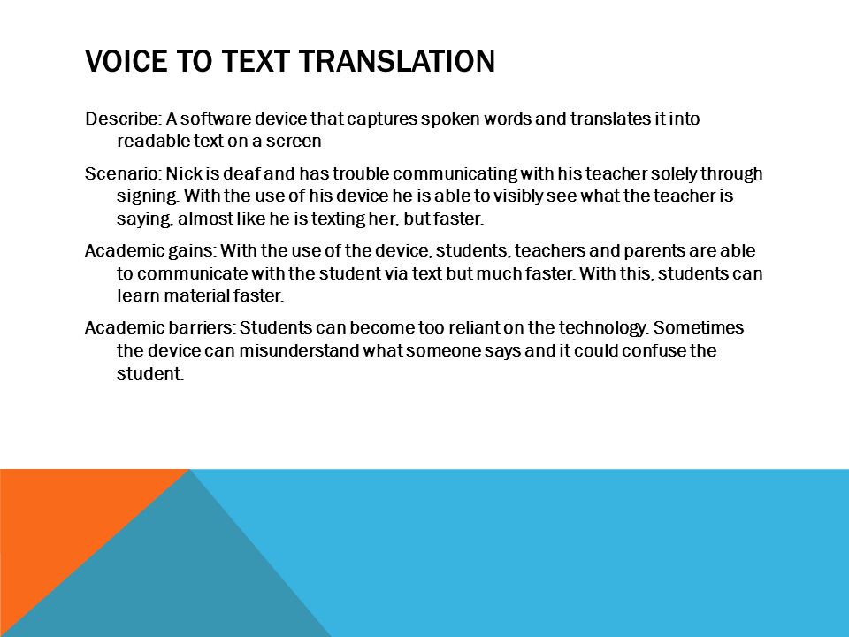VOICE TO TEXT TRANSLATION Describe: A software device that captures spoken words and translates it into readable text on a screen Scenario: Nick is deaf and has trouble communicating with his teacher solely through signing.