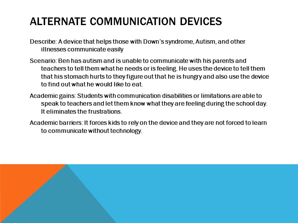 ALTERNATE COMMUNICATION DEVICES Describe: A device that helps those with Down’s syndrome, Autism, and other illnesses communicate easily Scenario: Ben has autism and is unable to communicate with his parents and teachers to tell them what he needs or is feeling.