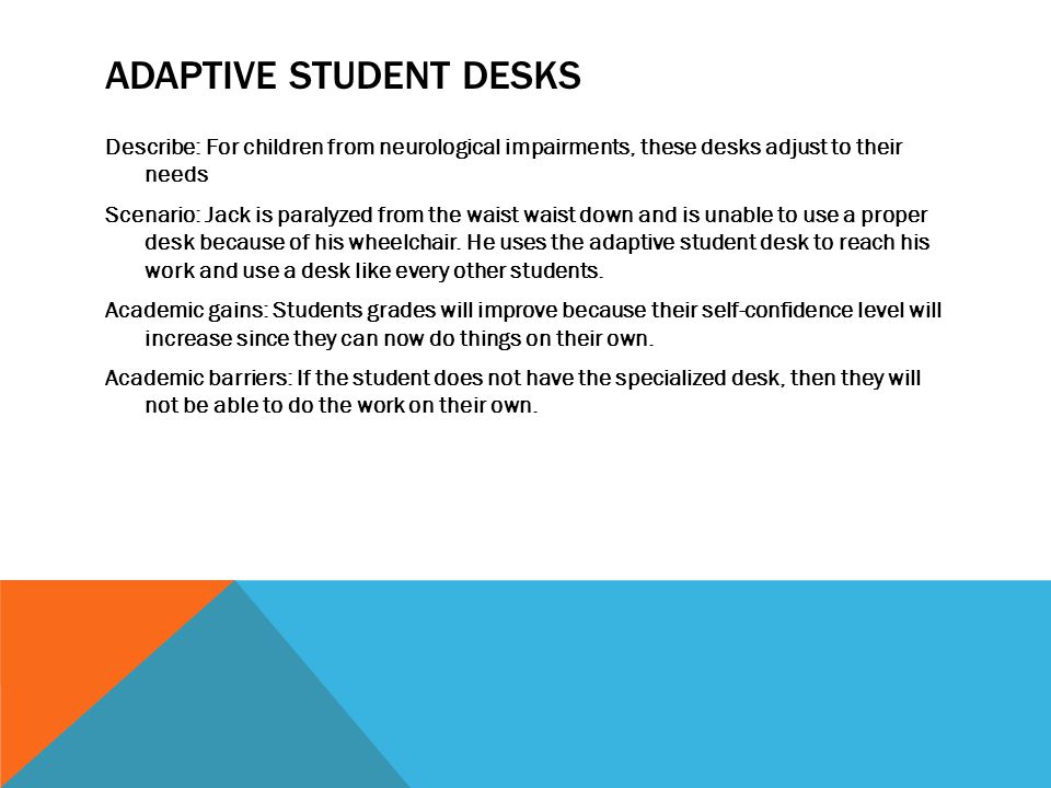 ADAPTIVE STUDENT DESKS Describe: For children from neurological impairments, these desks adjust to their needs Scenario: Jack is paralyzed from the waist waist down and is unable to use a proper desk because of his wheelchair.
