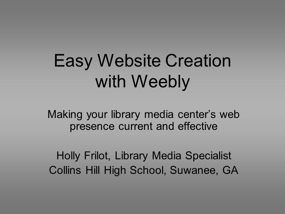 Easy Website Creation with Weebly Making your library media center’s web presence current and effective Holly Frilot, Library Media Specialist Collins Hill High School, Suwanee, GA