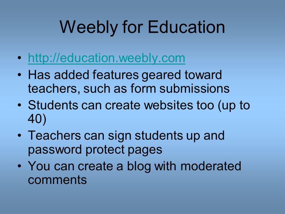 Weebly for Education   Has added features geared toward teachers, such as form submissions Students can create websites too (up to 40) Teachers can sign students up and password protect pages You can create a blog with moderated comments