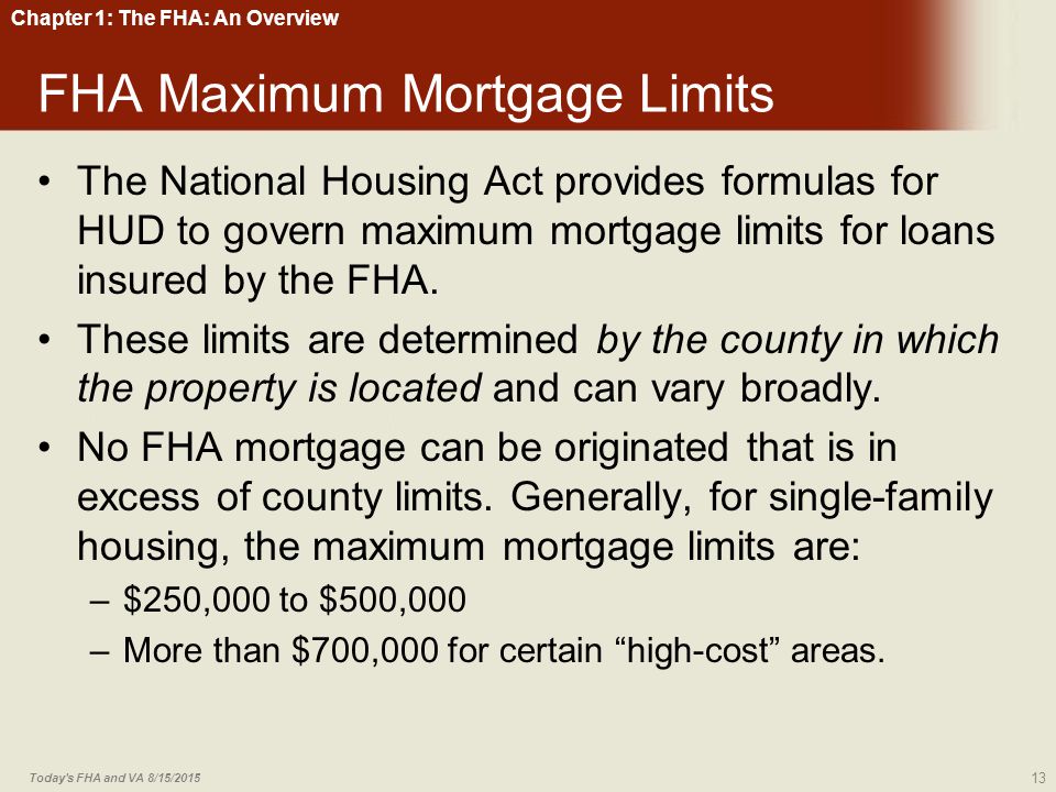 Chapter 1: The FHA: An Overview FHA Maximum Mortgage Limits The National Housing Act provides formulas for HUD to govern maximum mortgage limits for loans insured by the FHA.