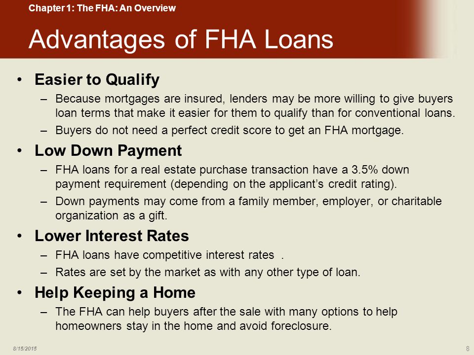 Advantages of FHA Loans Easier to Qualify –Because mortgages are insured, lenders may be more willing to give buyers loan terms that make it easier for them to qualify than for conventional loans.