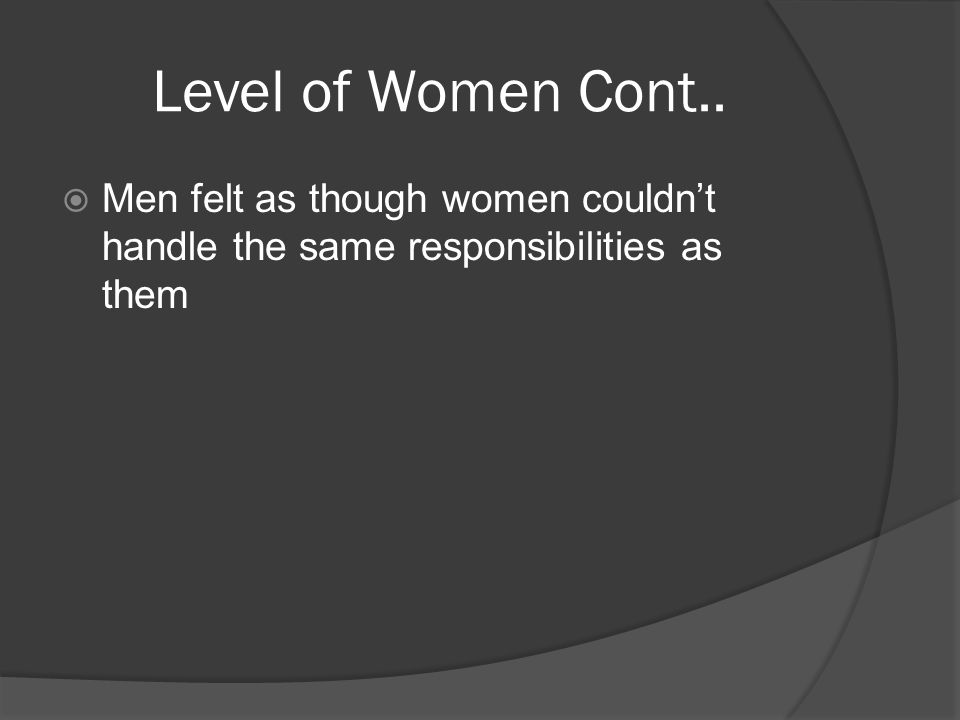 Level of Women Cont..  Men felt as though women couldn’t handle the same responsibilities as them