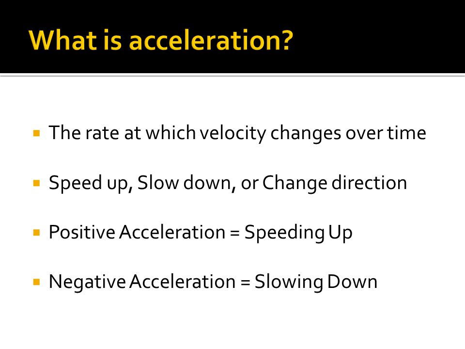  The rate at which velocity changes over time  Speed up, Slow down, or Change direction  Positive Acceleration = Speeding Up  Negative Acceleration = Slowing Down