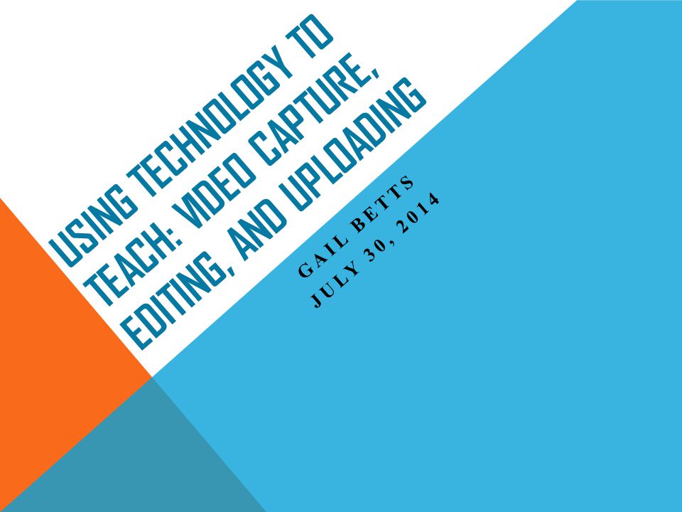 USING TECHNOLOGY TO TEACH: VIDEO CAPTURE, EDITING, AND UPLOADING GAIL BETTS JULY 30, 2014