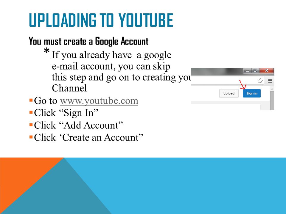 UPLOADING TO YOUTUBE You must create a Google Account * If you already have a google  account, you can skip this step and go on to creating your YouTube Channel  Go to    Click Sign In  Click Add Account  Click ‘Create an Account