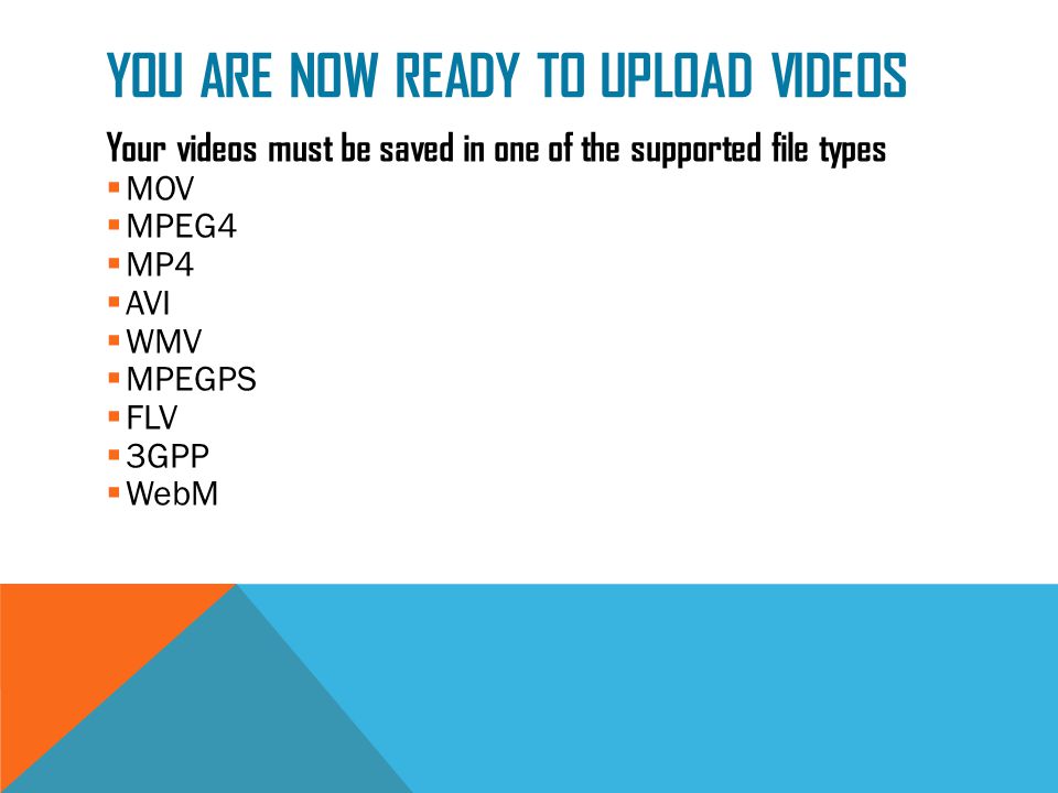 YOU ARE NOW READY TO UPLOAD VIDEOS Your videos must be saved in one of the supported file types  MOV  MPEG4  MP4  AVI  WMV  MPEGPS  FLV  3GPP  WebM