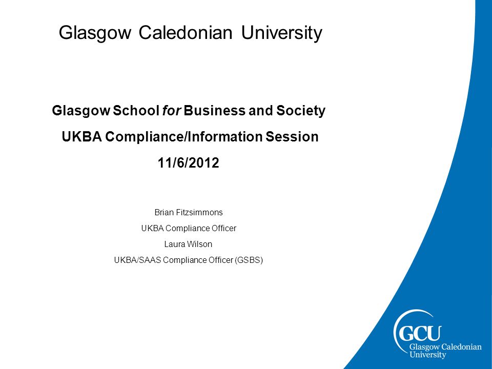 Glasgow Caledonian University Glasgow School for Business and Society UKBA Compliance/Information Session 11/6/2012 Brian Fitzsimmons UKBA Compliance Officer Laura Wilson UKBA/SAAS Compliance Officer (GSBS)