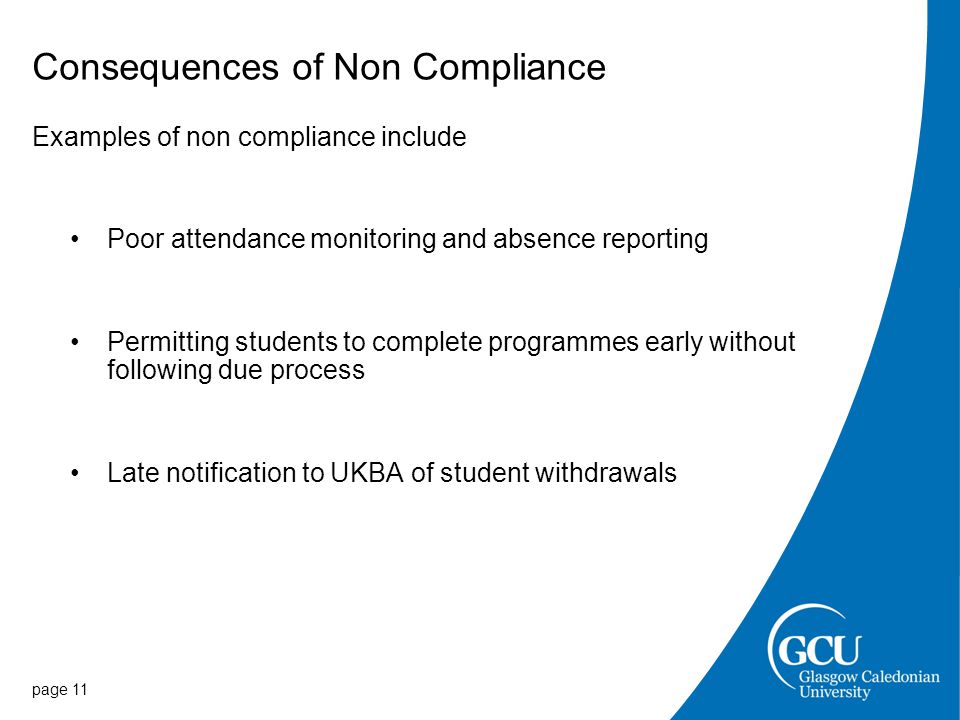 Consequences of Non Compliance Examples of non compliance include Poor attendance monitoring and absence reporting Permitting students to complete programmes early without following due process Late notification to UKBA of student withdrawals page 11