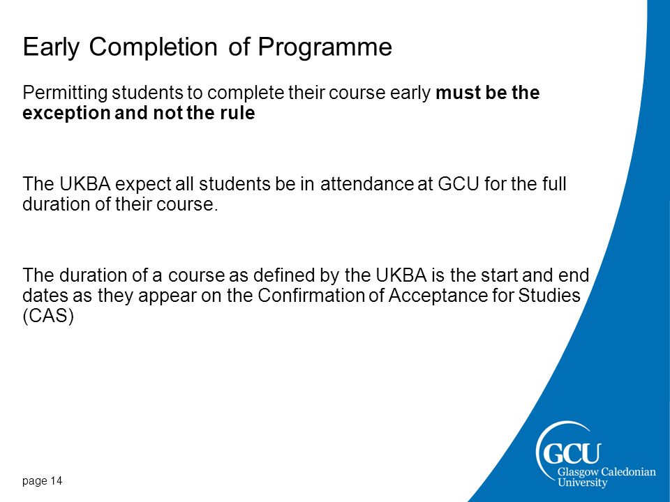 Early Completion of Programme Permitting students to complete their course early must be the exception and not the rule The UKBA expect all students be in attendance at GCU for the full duration of their course.