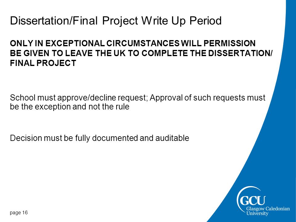 Dissertation/Final Project Write Up Period ONLY IN EXCEPTIONAL CIRCUMSTANCES WILL PERMISSION BE GIVEN TO LEAVE THE UK TO COMPLETE THE DISSERTATION/ FINAL PROJECT School must approve/decline request; Approval of such requests must be the exception and not the rule Decision must be fully documented and auditable page 16