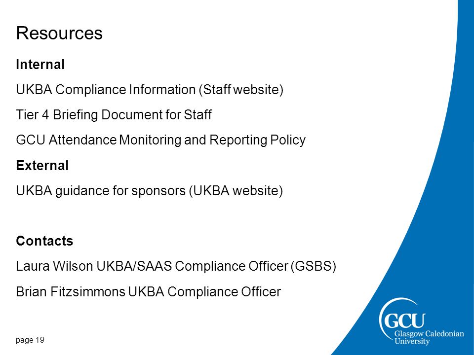 Resources Internal UKBA Compliance Information (Staff website) Tier 4 Briefing Document for Staff GCU Attendance Monitoring and Reporting Policy External UKBA guidance for sponsors (UKBA website) Contacts Laura Wilson UKBA/SAAS Compliance Officer (GSBS) Brian Fitzsimmons UKBA Compliance Officer page 19