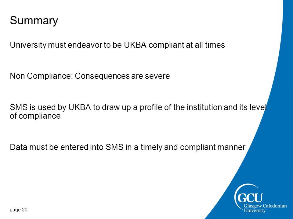 Summary University must endeavor to be UKBA compliant at all times Non Compliance: Consequences are severe SMS is used by UKBA to draw up a profile of the institution and its level of compliance Data must be entered into SMS in a timely and compliant manner page 20