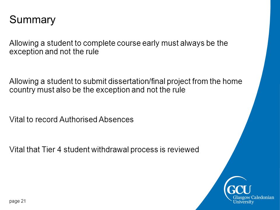 Summary Allowing a student to complete course early must always be the exception and not the rule Allowing a student to submit dissertation/final project from the home country must also be the exception and not the rule Vital to record Authorised Absences Vital that Tier 4 student withdrawal process is reviewed page 21