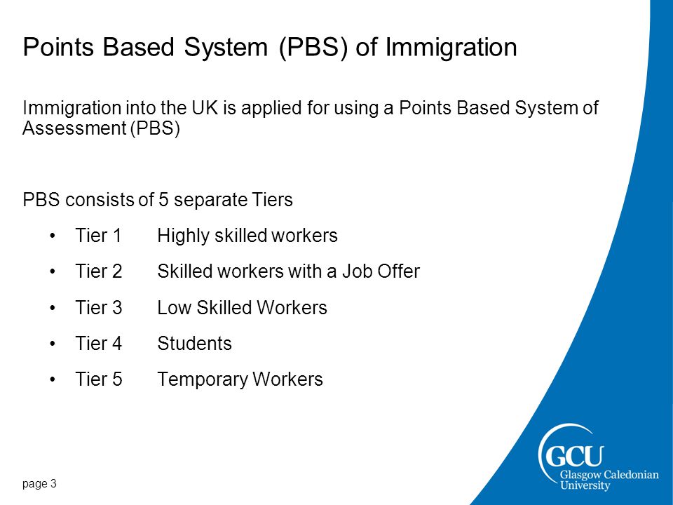 Points Based System (PBS) of Immigration page 3 Immigration into the UK is applied for using a Points Based System of Assessment (PBS) PBS consists of 5 separate Tiers Tier 1Highly skilled workers Tier 2Skilled workers with a Job Offer Tier 3 Low Skilled Workers Tier 4Students Tier 5 Temporary Workers