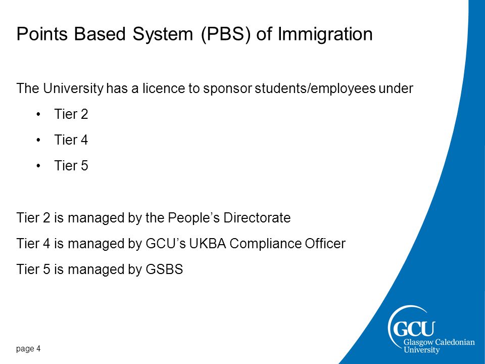 Points Based System (PBS) of Immigration The University has a licence to sponsor students/employees under Tier 2 Tier 4 Tier 5 Tier 2 is managed by the People’s Directorate Tier 4 is managed by GCU’s UKBA Compliance Officer Tier 5 is managed by GSBS page 4