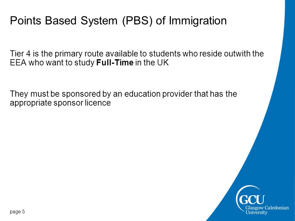 Points Based System (PBS) of Immigration Tier 4 is the primary route available to students who reside outwith the EEA who want to study Full-Time in the UK They must be sponsored by an education provider that has the appropriate sponsor licence page 5
