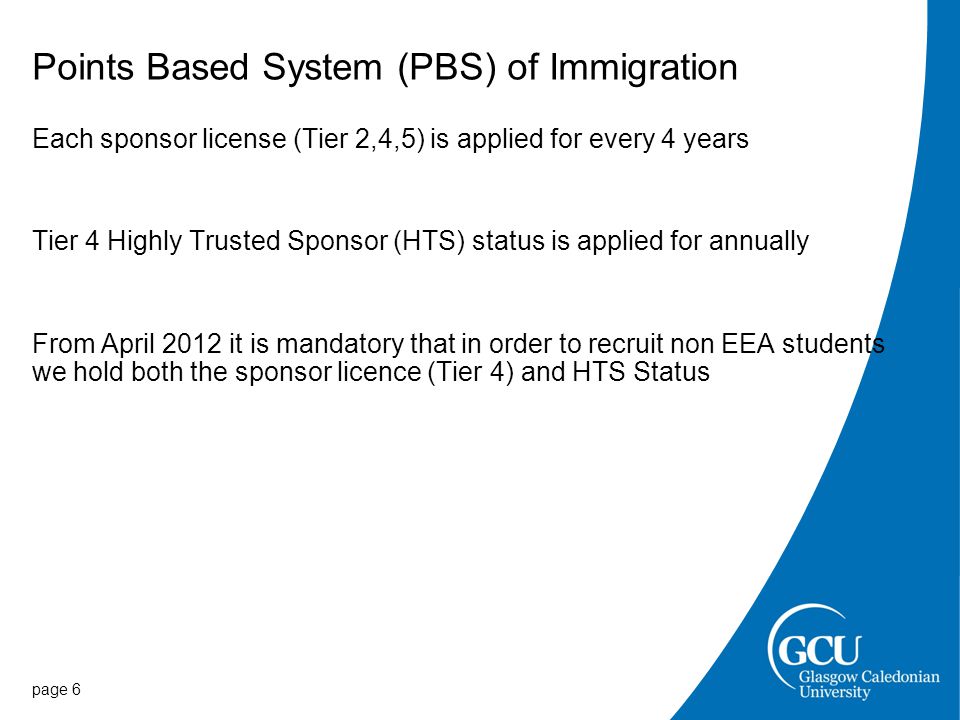 Points Based System (PBS) of Immigration Each sponsor license (Tier 2,4,5) is applied for every 4 years Tier 4 Highly Trusted Sponsor (HTS) status is applied for annually From April 2012 it is mandatory that in order to recruit non EEA students we hold both the sponsor licence (Tier 4) and HTS Status page 6