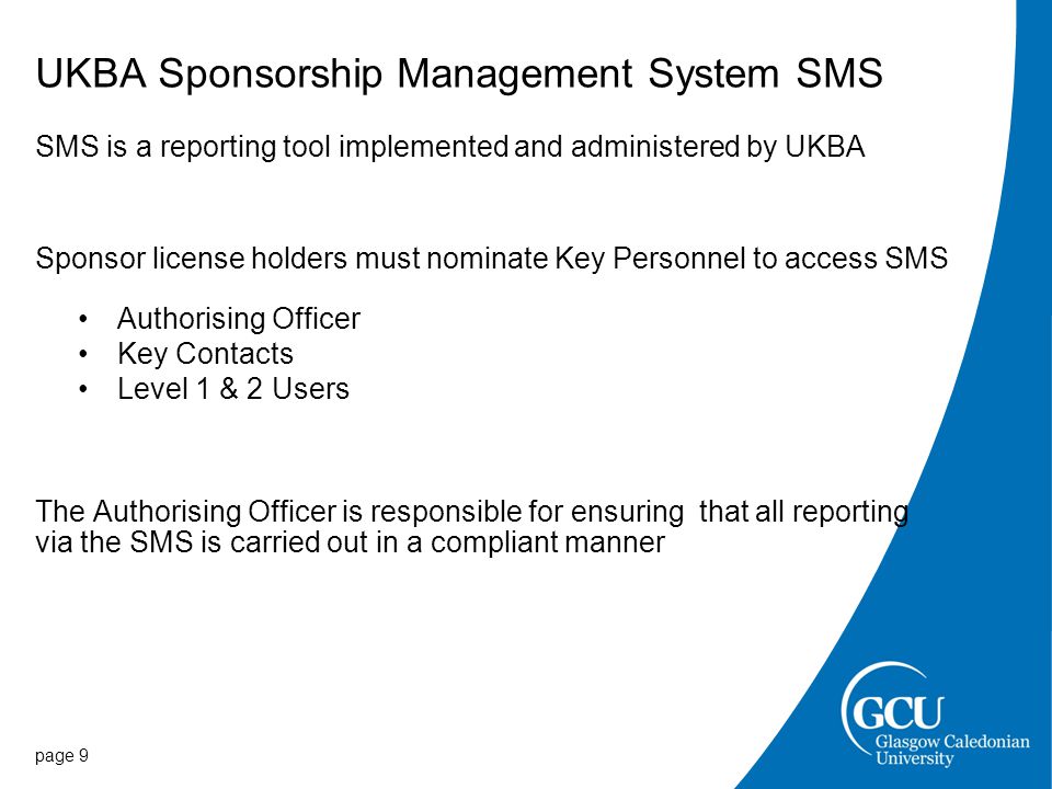 UKBA Sponsorship Management System SMS SMS is a reporting tool implemented and administered by UKBA Sponsor license holders must nominate Key Personnel to access SMS Authorising Officer Key Contacts Level 1 & 2 Users The Authorising Officer is responsible for ensuring that all reporting via the SMS is carried out in a compliant manner page 9