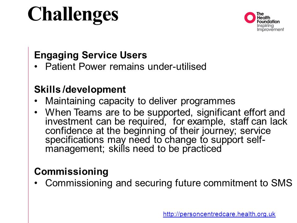 Challenges Engaging Service Users Patient Power remains under-utilised Skills /development Maintaining capacity to deliver programmes When Teams are to be supported, significant effort and investment can be required, for example, staff can lack confidence at the beginning of their journey; service specifications may need to change to support self- management; skills need to be practiced Commissioning Commissioning and securing future commitment to SMS