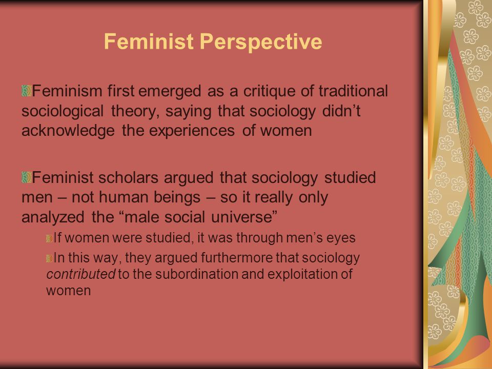Feminist Perspective Feminism first emerged as a critique of traditional sociological theory, saying that sociology didn’t acknowledge the experiences of women Feminist scholars argued that sociology studied men – not human beings – so it really only analyzed the male social universe If women were studied, it was through men’s eyes In this way, they argued furthermore that sociology contributed to the subordination and exploitation of women
