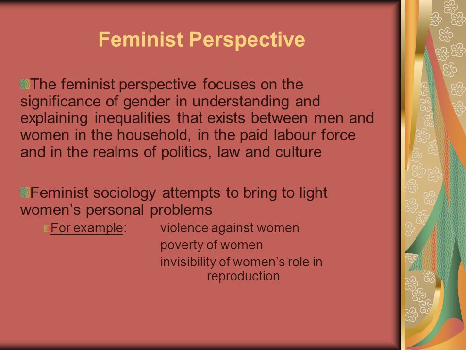 Feminist Perspective The feminist perspective focuses on the significance of gender in understanding and explaining inequalities that exists between men and women in the household, in the paid labour force and in the realms of politics, law and culture Feminist sociology attempts to bring to light women’s personal problems For example:violence against women poverty of women invisibility of women’s role in reproduction