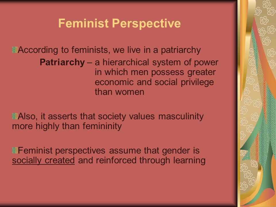 Feminist Perspective According to feminists, we live in a patriarchy Patriarchy – a hierarchical system of power in which men possess greater economic and social privilege than women Also, it asserts that society values masculinity more highly than femininity Feminist perspectives assume that gender is socially created and reinforced through learning
