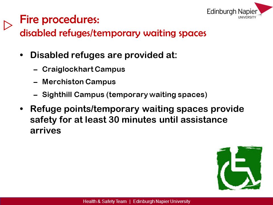  Health & Safety Team | Edinburgh Napier University Fire procedures: disabled refuges/temporary waiting spaces Disabled refuges are provided at: –Craiglockhart Campus –Merchiston Campus –Sighthill Campus (temporary waiting spaces) Refuge points/temporary waiting spaces provide safety for at least 30 minutes until assistance arrives