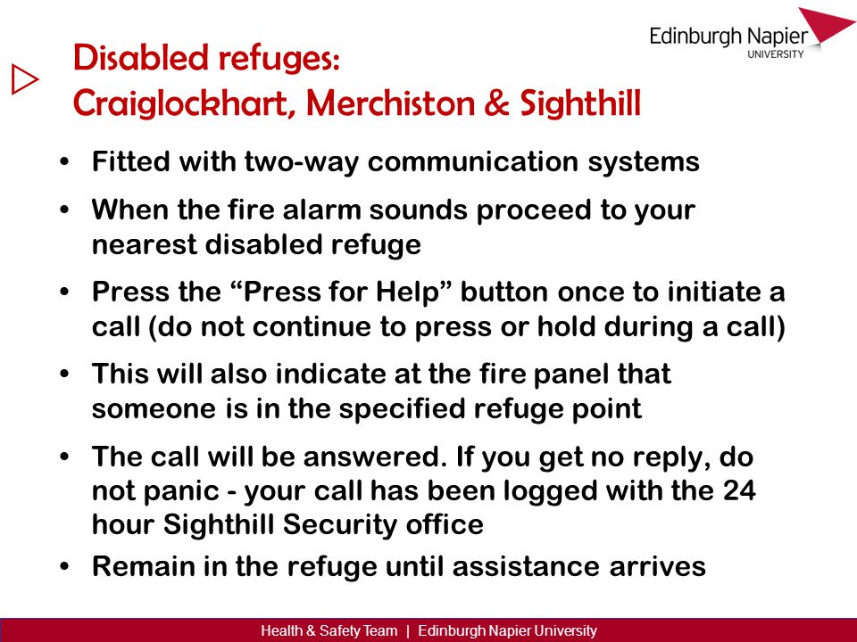  Health & Safety Team | Edinburgh Napier University Disabled refuges: Craiglockhart, Merchiston & Sighthill Fitted with two-way communication systems When the fire alarm sounds proceed to your nearest disabled refuge Press the Press for Help button once to initiate a call (do not continue to press or hold during a call) This will also indicate at the fire panel that someone is in the specified refuge point The call will be answered.