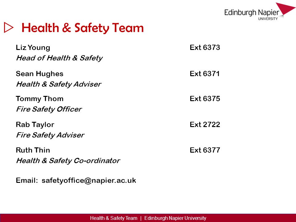 Health & Safety Team Liz Young Head of Health & Safety Ext 6373 Sean Hughes Health & Safety Adviser Ext 6371 Tommy Thom Fire Safety Officer Ext 6375 Rab Taylor Fire Safety Adviser Ext 2722 Ruth Thin Health & Safety Co-ordinator Ext