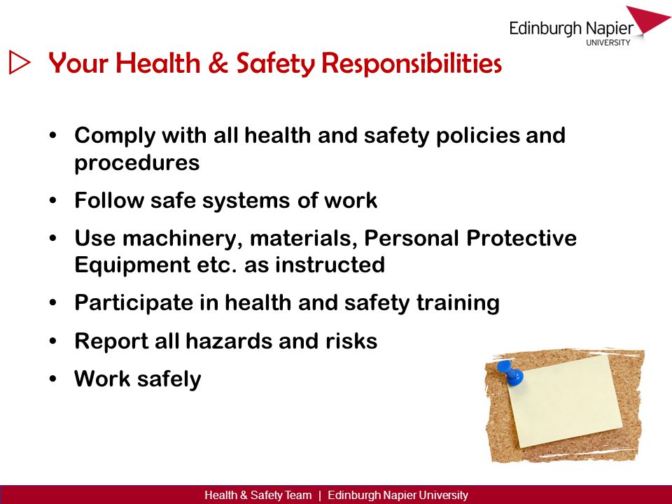  Health & Safety Team | Edinburgh Napier University Your Health & Safety Responsibilities Comply with all health and safety policies and procedures Follow safe systems of work Use machinery, materials, Personal Protective Equipment etc.