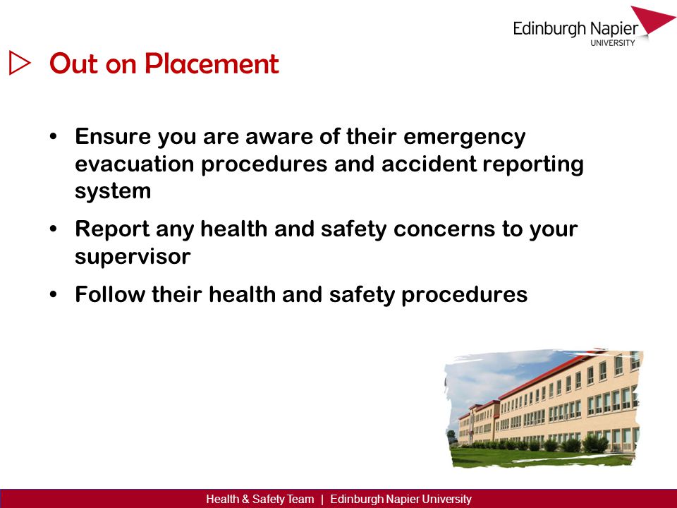  Health & Safety Team | Edinburgh Napier University Out on Placement Ensure you are aware of their emergency evacuation procedures and accident reporting system Report any health and safety concerns to your supervisor Follow their health and safety procedures