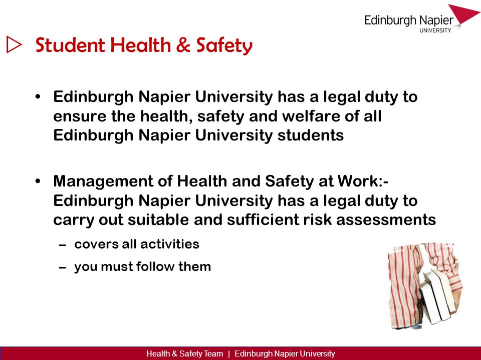  Health & Safety Team | Edinburgh Napier University Student Health & Safety Edinburgh Napier University has a legal duty to ensure the health, safety and welfare of all Edinburgh Napier University students Management of Health and Safety at Work:- Edinburgh Napier University has a legal duty to carry out suitable and sufficient risk assessments –covers all activities –you must follow them