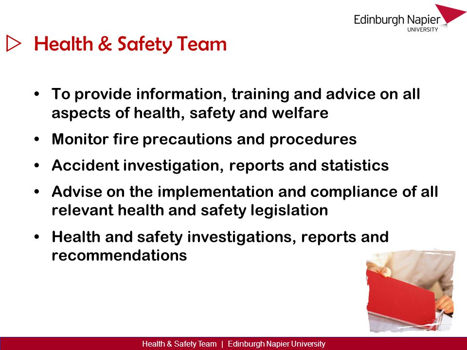  Health & Safety Team | Edinburgh Napier University Health & Safety Team To provide information, training and advice on all aspects of health, safety and welfare Monitor fire precautions and procedures Accident investigation, reports and statistics Advise on the implementation and compliance of all relevant health and safety legislation Health and safety investigations, reports and recommendations
