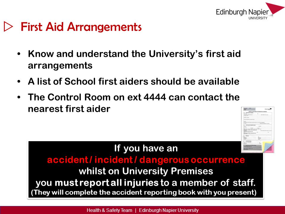  Health & Safety Team | Edinburgh Napier University First Aid Arrangements Know and understand the University’s first aid arrangements A list of School first aiders should be available The Control Room on ext 4444 can contact the nearest first aider If you have an accident / incident / dangerous occurrence whilst on University Premises you must report all injuries to a member of staff.