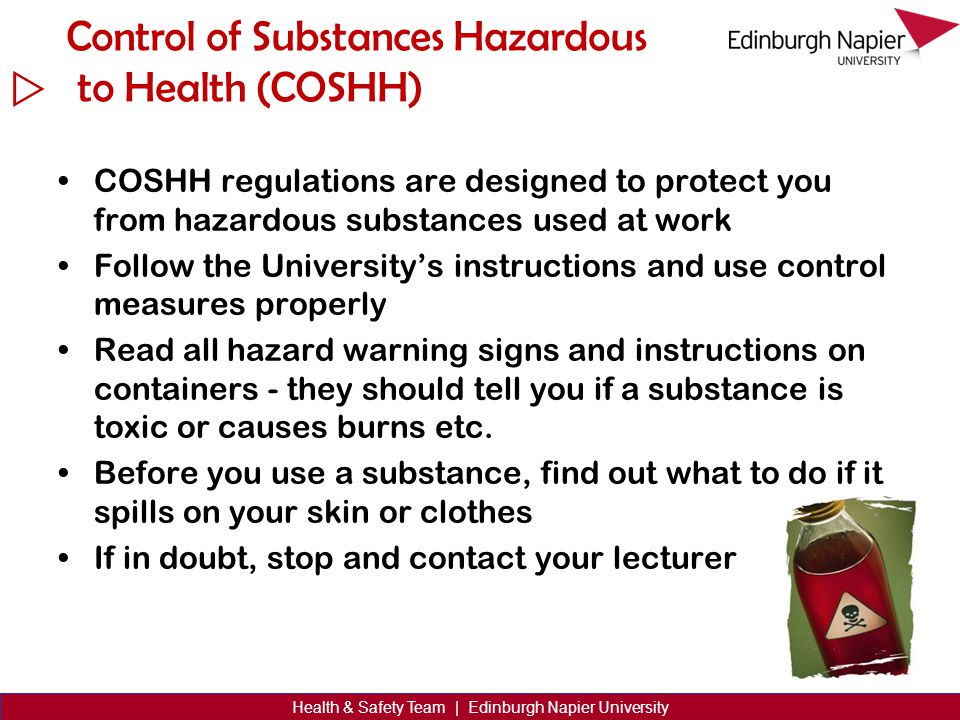  Health & Safety Team | Edinburgh Napier University Control of Substances Hazardous to Health (COSHH) COSHH regulations are designed to protect you from hazardous substances used at work Follow the University’s instructions and use control measures properly Read all hazard warning signs and instructions on containers - they should tell you if a substance is toxic or causes burns etc.