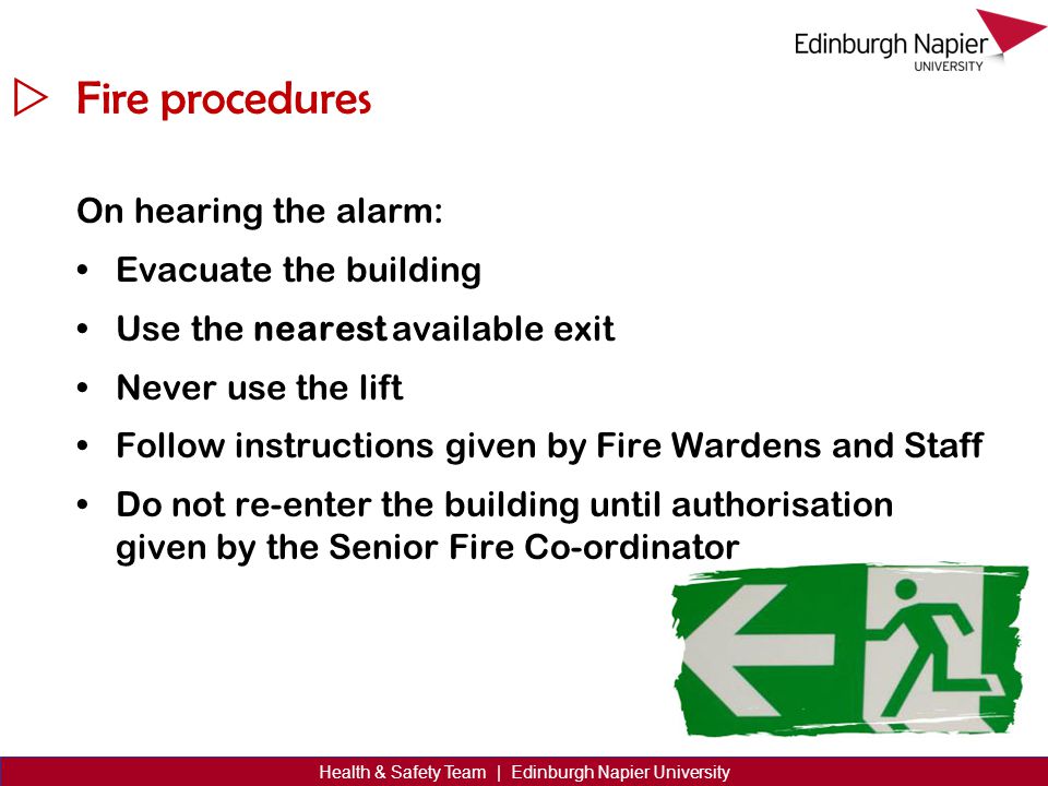  Health & Safety Team | Edinburgh Napier University Fire procedures On hearing the alarm: Evacuate the building Use the nearest available exit Never use the lift Follow instructions given by Fire Wardens and Staff Do not re-enter the building until authorisation given by the Senior Fire Co-ordinator
