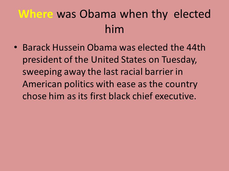 Where was Obama when thy elected him Barack Hussein Obama was elected the 44th president of the United States on Tuesday, sweeping away the last racial barrier in American politics with ease as the country chose him as its first black chief executive.