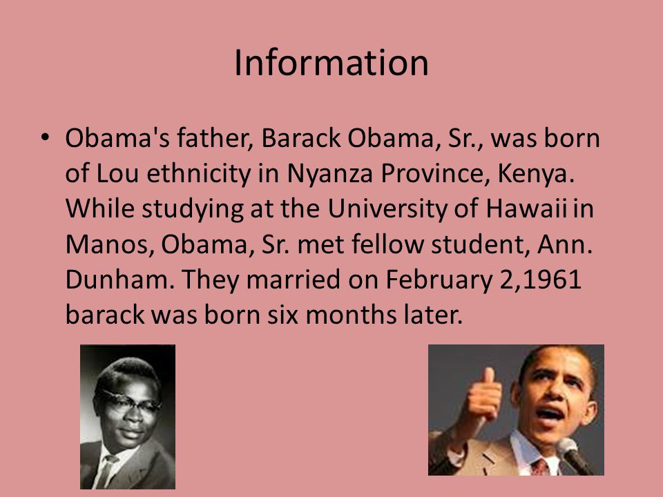 Information Obama s father, Barack Obama, Sr., was born of Lou ethnicity in Nyanza Province, Kenya.