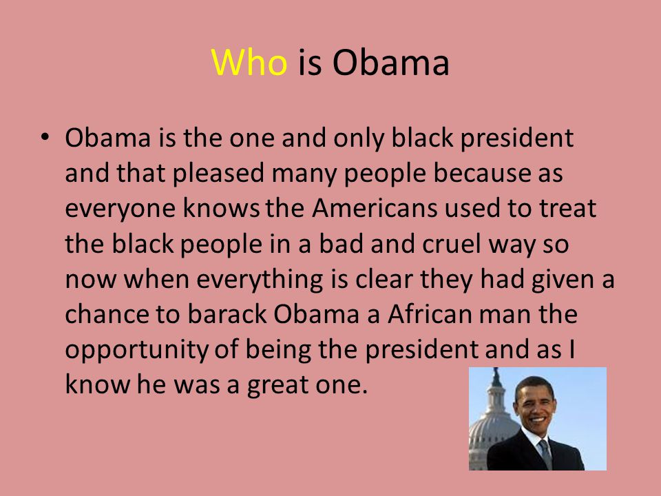 Who is Obama Obama is the one and only black president and that pleased many people because as everyone knows the Americans used to treat the black people in a bad and cruel way so now when everything is clear they had given a chance to barack Obama a African man the opportunity of being the president and as I know he was a great one.