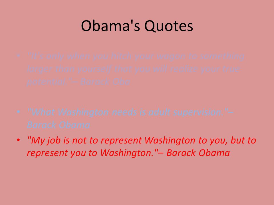 Obama s Quotes It s only when you hitch your wagon to something larger than yourself that you will realize your true potential. – Barack Oba What Washington needs is adult supervision. – Barack Obama My job is not to represent Washington to you, but to represent you to Washington. – Barack Obama