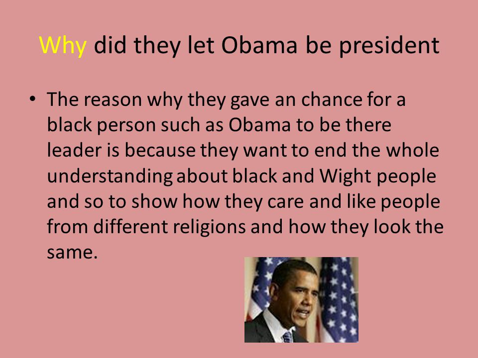 Why did they let Obama be president The reason why they gave an chance for a black person such as Obama to be there leader is because they want to end the whole understanding about black and Wight people and so to show how they care and like people from different religions and how they look the same.