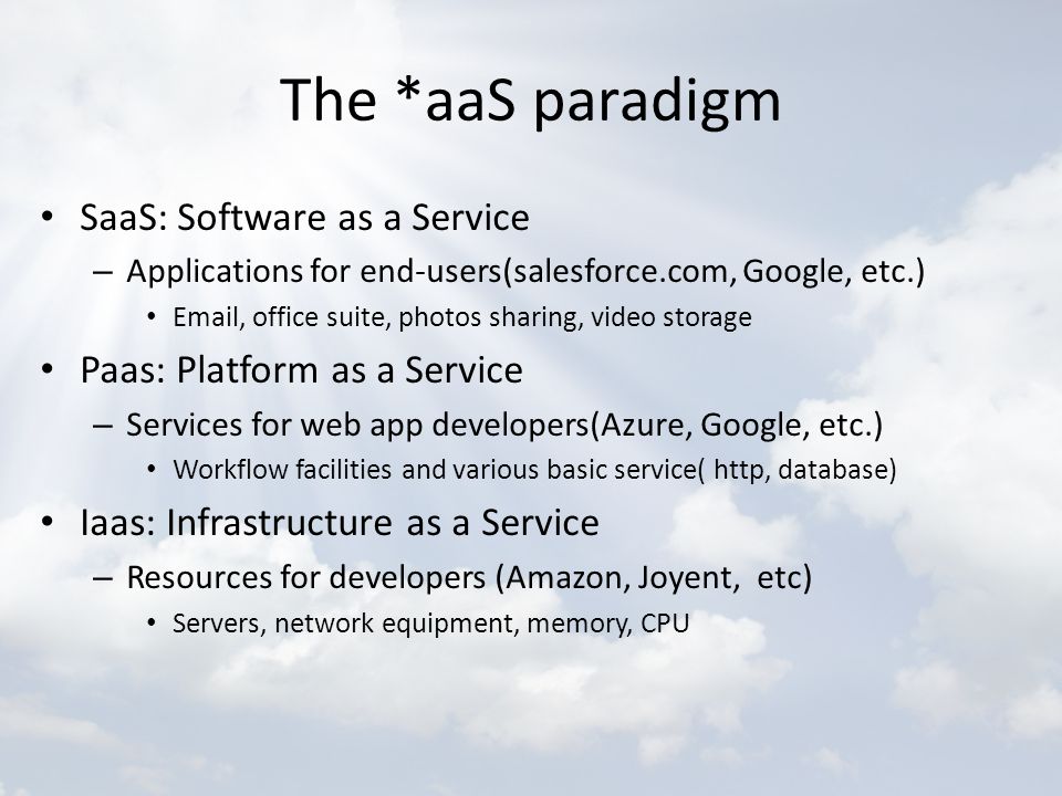 The *aaS paradigm SaaS: Software as a Service – Applications for end-users(salesforce.com, Google, etc.)  , office suite, photos sharing, video storage Paas: Platform as a Service – Services for web app developers(Azure, Google, etc.) Workflow facilities and various basic service( http, database) Iaas: Infrastructure as a Service – Resources for developers (Amazon, Joyent, etc) Servers, network equipment, memory, CPU