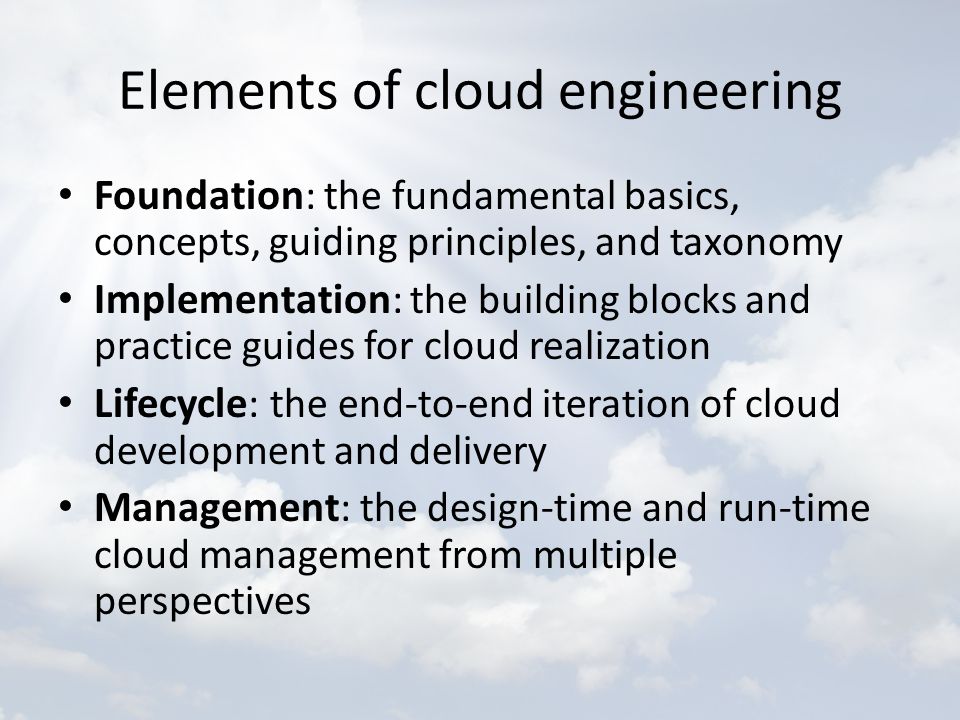 Elements of cloud engineering Foundation : the fundamental basics, concepts, guiding principles, and taxonomy Implementation : the building blocks and practice guides for cloud realization Lifecycle : the end-to-end iteration of cloud development and delivery Management : the design-time and run-time cloud management from multiple perspectives