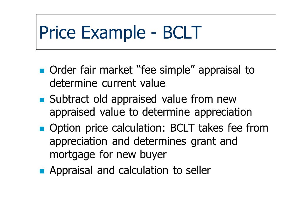 Price Example - BCLT n Order fair market fee simple appraisal to determine current value n Subtract old appraised value from new appraised value to determine appreciation n Option price calculation: BCLT takes fee from appreciation and determines grant and mortgage for new buyer n Appraisal and calculation to seller