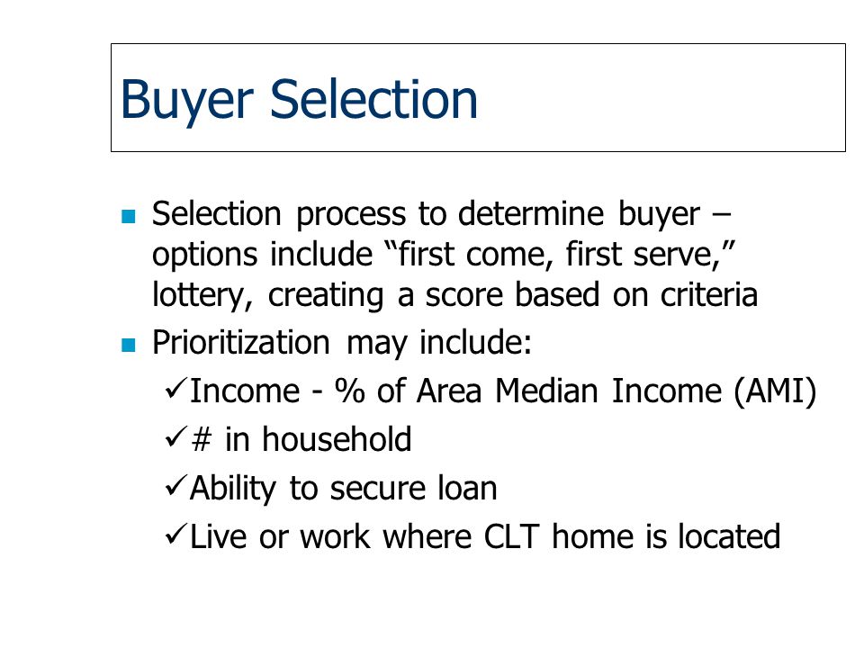 Buyer Selection n Selection process to determine buyer – options include first come, first serve, lottery, creating a score based on criteria n Prioritization may include: Income - % of Area Median Income (AMI) # in household Ability to secure loan Live or work where CLT home is located