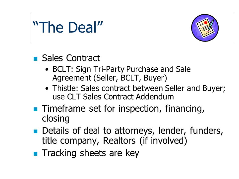 The Deal n Sales Contract BCLT: Sign Tri-Party Purchase and Sale Agreement (Seller, BCLT, Buyer) Thistle: Sales contract between Seller and Buyer; use CLT Sales Contract Addendum n Timeframe set for inspection, financing, closing n Details of deal to attorneys, lender, funders, title company, Realtors (if involved) n Tracking sheets are key
