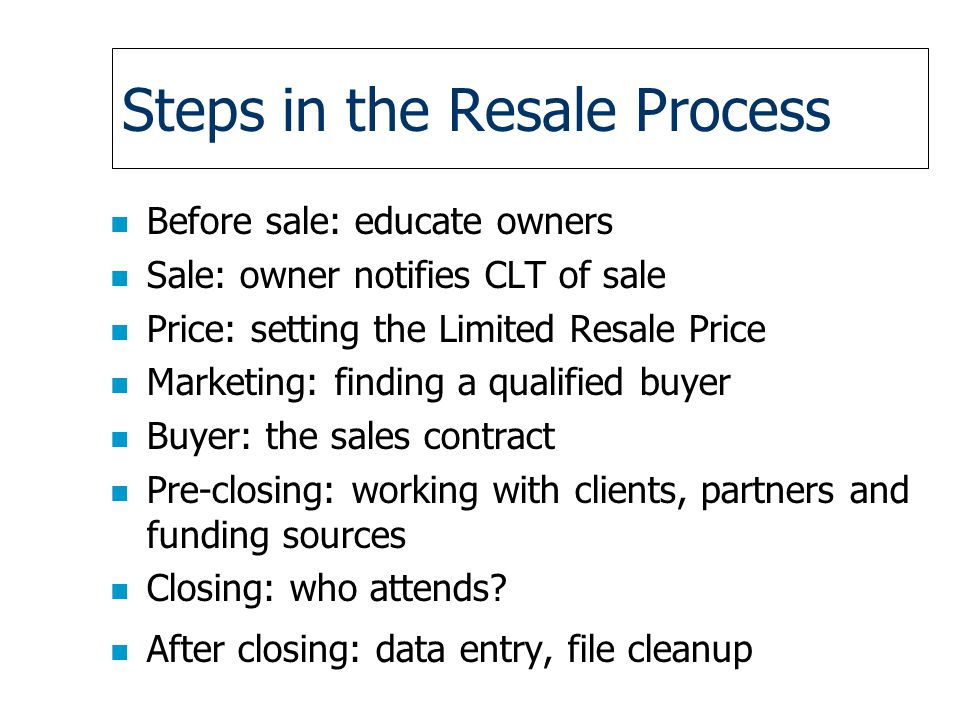 Steps in the Resale Process n Before sale: educate owners n Sale: owner notifies CLT of sale n Price: setting the Limited Resale Price n Marketing: finding a qualified buyer n Buyer: the sales contract n Pre-closing: working with clients, partners and funding sources n Closing: who attends.